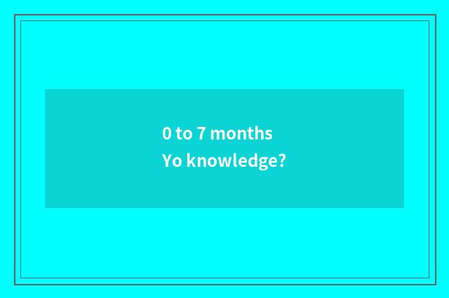 0 to 7 months Yo knowledge?