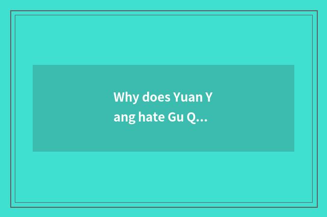 Why does Yuan Yang hate Gu Qingpei?