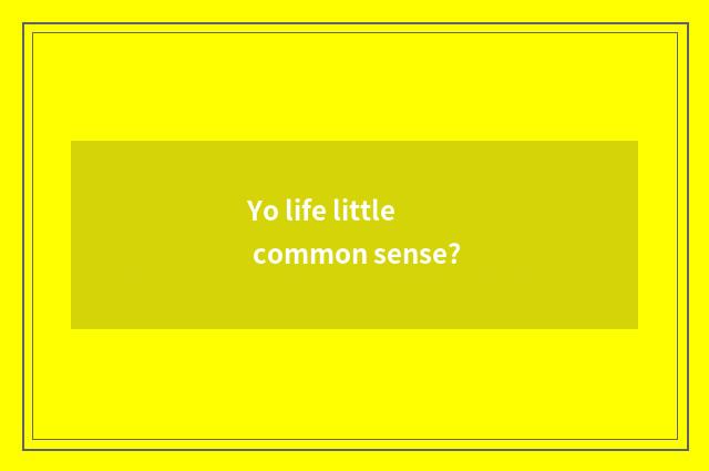 Yo life little common sense?