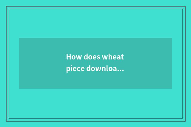 How does wheat piece download?