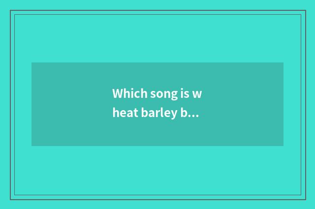 Which song is wheat barley barley?