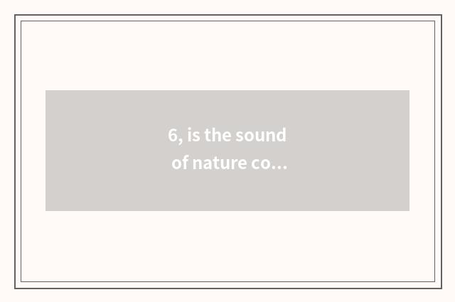 6, is the sound of nature commented on?