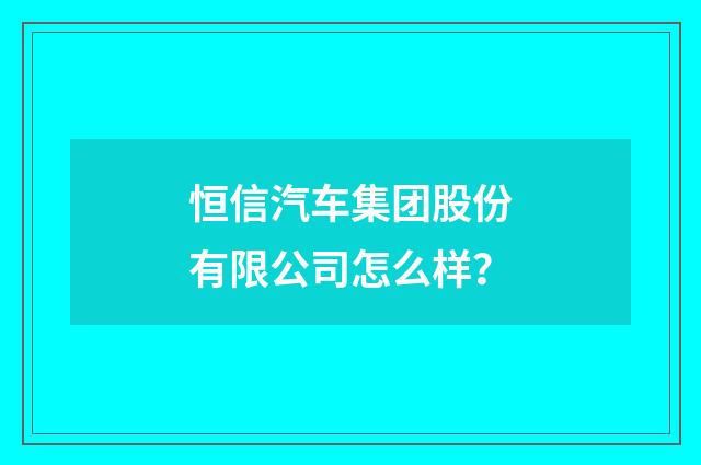 恒信汽车集团股份有限公司怎么样?
