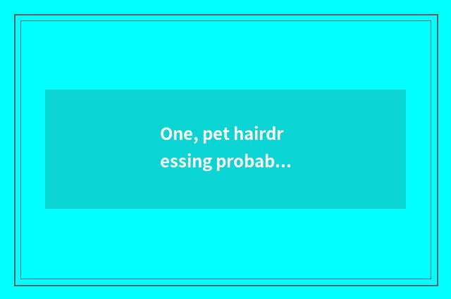 One, pet hairdressing probably how many money does hairdressing to pet dog?