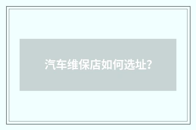 汽车维保店如何选址？