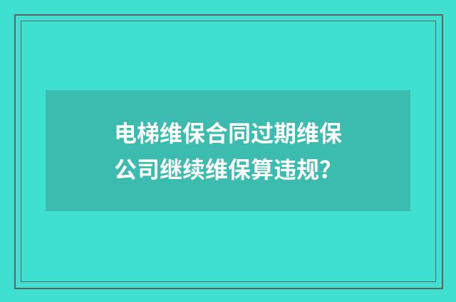 电梯维保合同过期维保公司继续维保算违规？