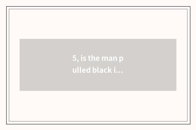 5, is the man pulled black is your small letter to be fed up with you?