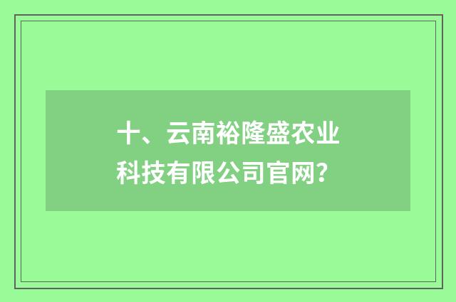 十、云南裕隆盛农业科技有限公司官网?