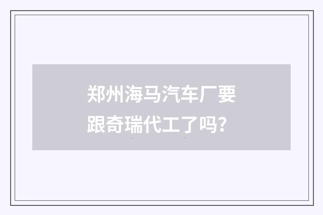郑州海马汽车厂要跟奇瑞代工了吗？