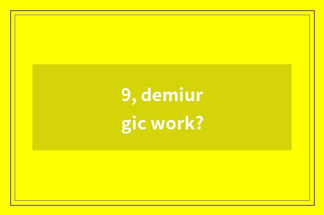 9, demiurgic work?