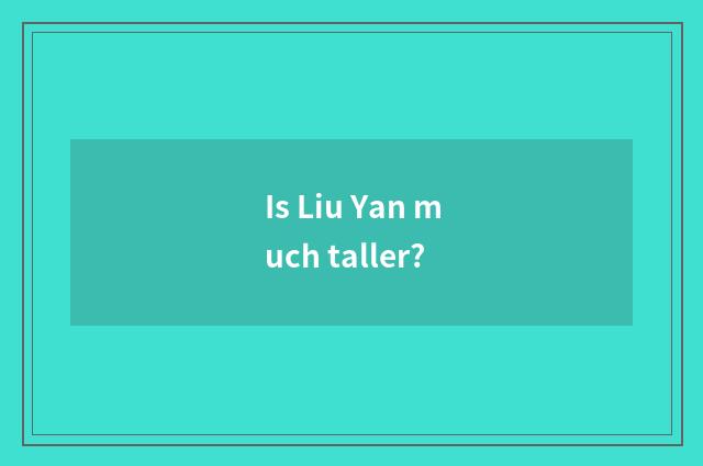 Is Liu Yan much taller?