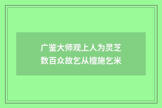广鉴大师观上人为灵芝数百众故乞从檀施乞米