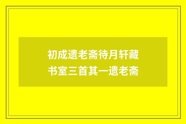 初成遗老斋待月轩藏书室三首其一遗老斋