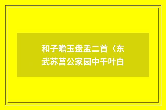 和子瞻玉盘盂二首〈东武苏莒公家园中千叶白