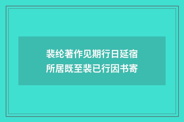 裴纶著作见期行日延宿所居既至裴已行因书寄