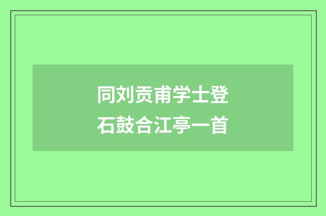 同刘贡甫学士登石鼓合江亭一首