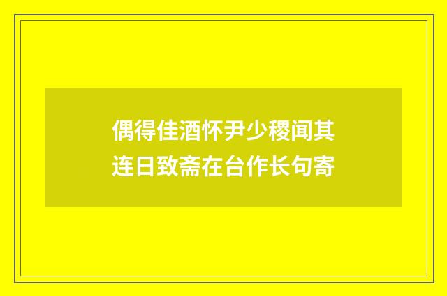 偶得佳酒怀尹少稷闻其连日致斋在台作长句寄