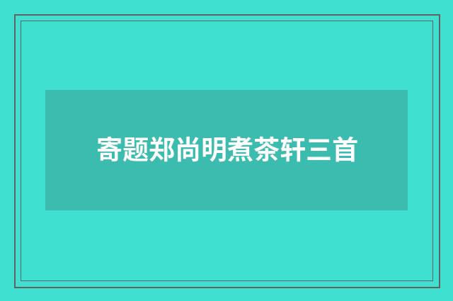 寄题郑尚明煮茶轩三首