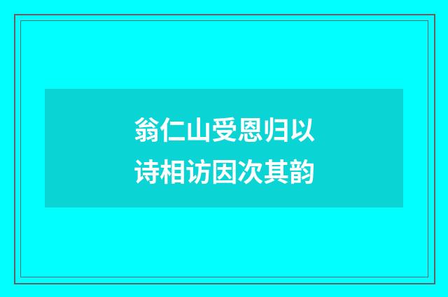 翁仁山受恩归以诗相访因次其韵