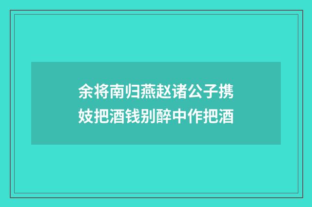 余将南归燕赵诸公子携妓把酒钱别醉中作把酒