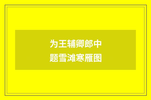 为王辅卿郎中题雪滩寒雁图