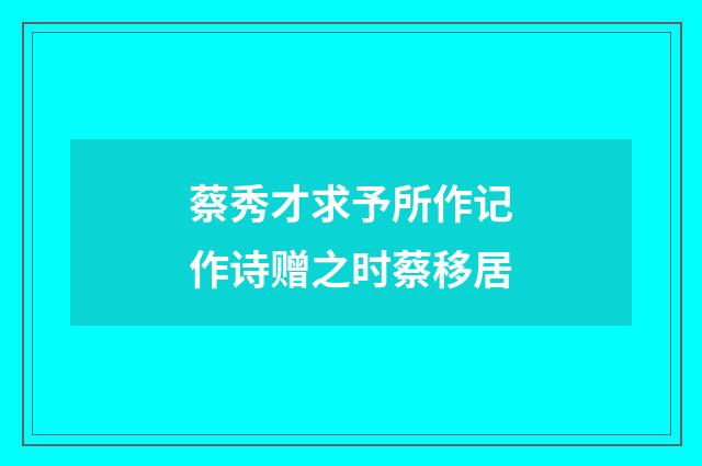 蔡秀才求予所作记作诗赠之时蔡移居