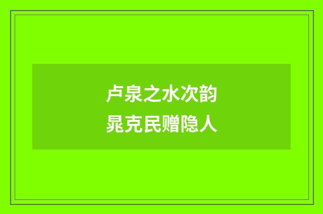 卢泉之水次韵晁克民赠隐人