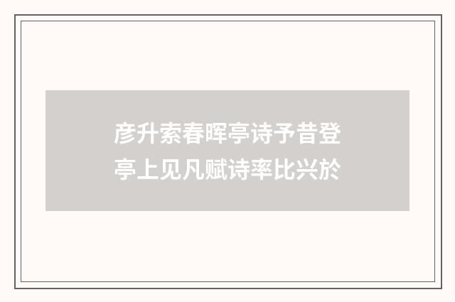 彦升索春晖亭诗予昔登亭上见凡赋诗率比兴於