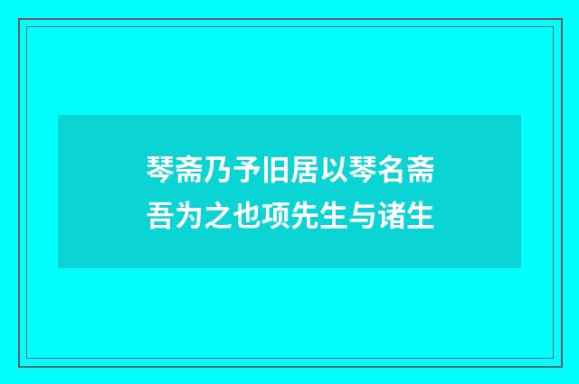 琴斋乃予旧居以琴名斋吾为之也项先生与诸生