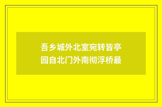 吾乡城外北室宛转皆亭园自北门外南彻浮桥最