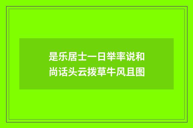 是乐居士一日举率说和尚话头云拨草牛风且图