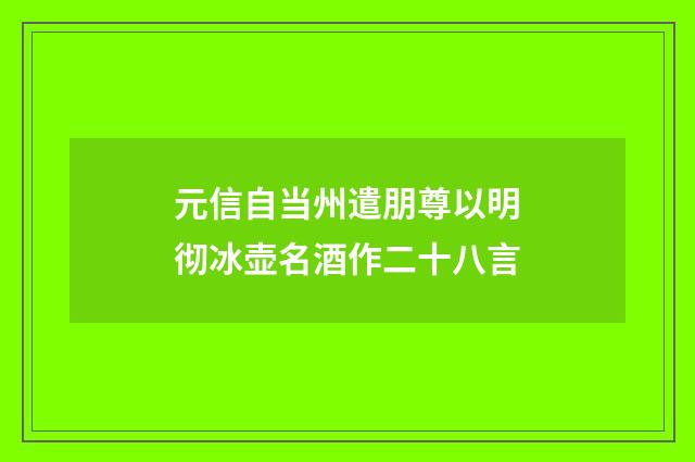 元信自当州遣朋尊以明彻冰壶名酒作二十八言