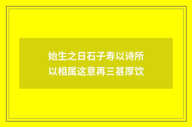 始生之日石子寿以诗所以相属这意再三甚厚饮