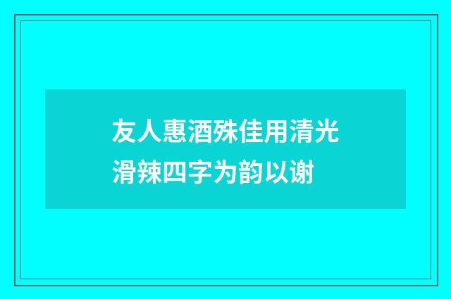 友人惠酒殊佳用清光滑辣四字为韵以谢