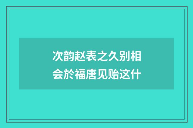 次韵赵表之久别相会於福唐见贻这什