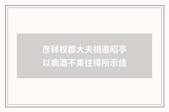 彦秫权郡大夫相邀昭亭以病酒不果往得所示佳