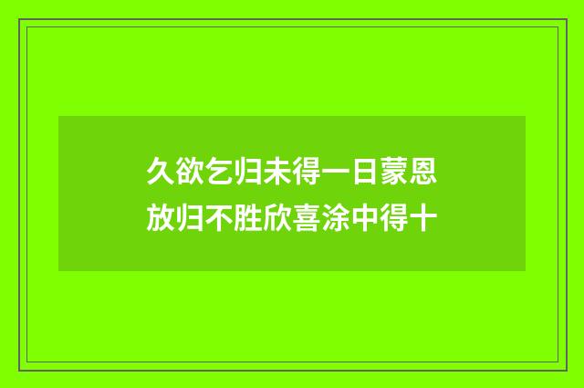 久欲乞归未得一日蒙恩放归不胜欣喜涂中得十