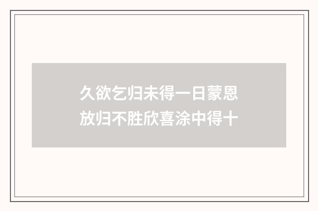 久欲乞归未得一日蒙恩放归不胜欣喜涂中得十