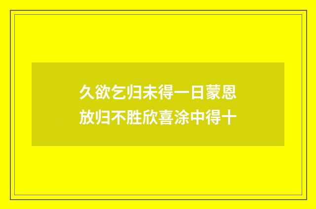 久欲乞归未得一日蒙恩放归不胜欣喜涂中得十