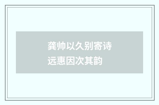 龚帅以久别寄诗远惠因次其韵