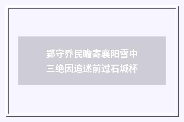 郢守乔民瞻寄襄阳雪中三绝因追述前过石城杯