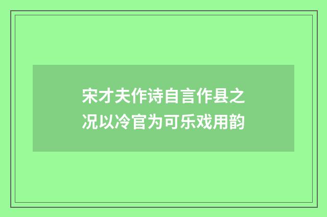 宋才夫作诗自言作县之况以冷官为可乐戏用韵