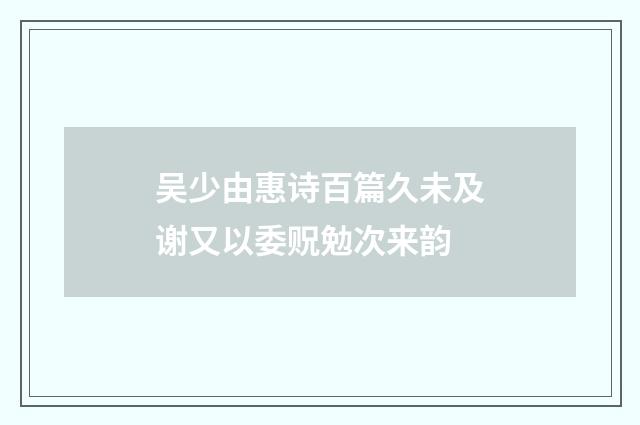 吴少由惠诗百篇久未及谢又以委贶勉次来韵