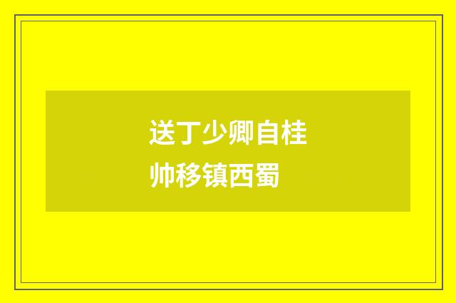 送丁少卿自桂帅移镇西蜀
