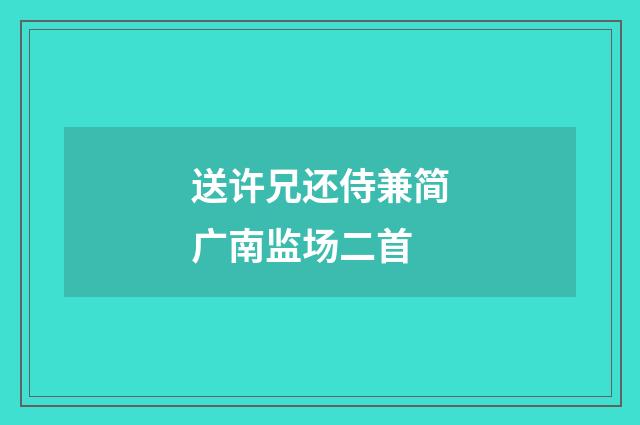 送许兄还侍兼简广南监场二首