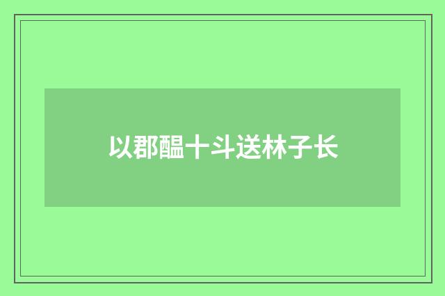 以郡醖十斗送林子长