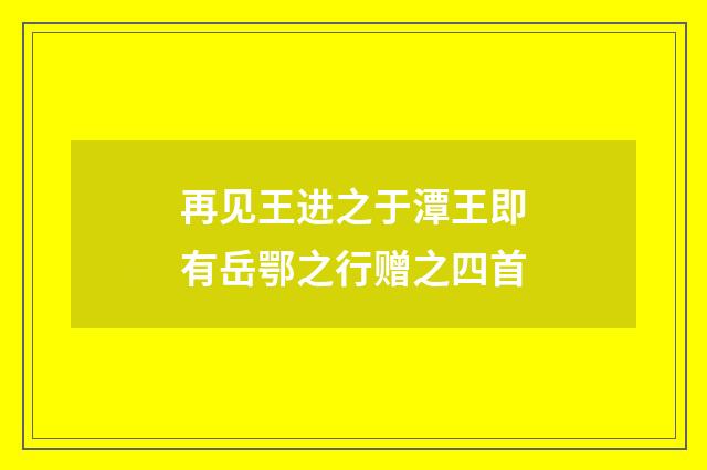 再见王进之于潭王即有岳鄂之行赠之四首