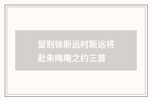 留别徐斯远时斯远将赴朱晦庵之约三首