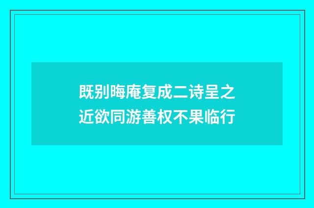 既别晦庵复成二诗呈之近欲同游善权不果临行