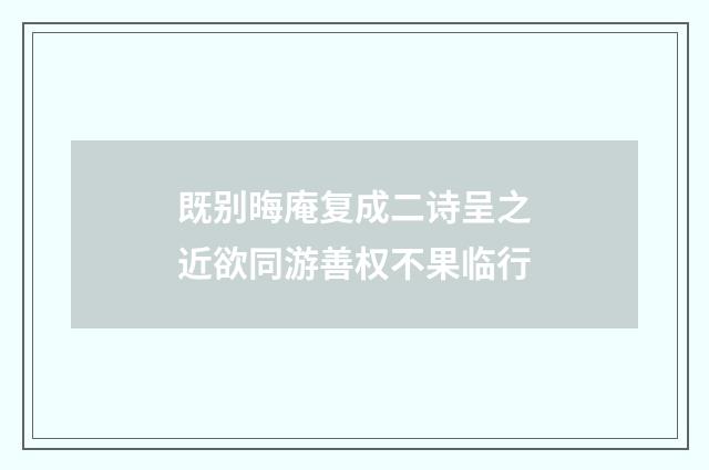 既别晦庵复成二诗呈之近欲同游善权不果临行